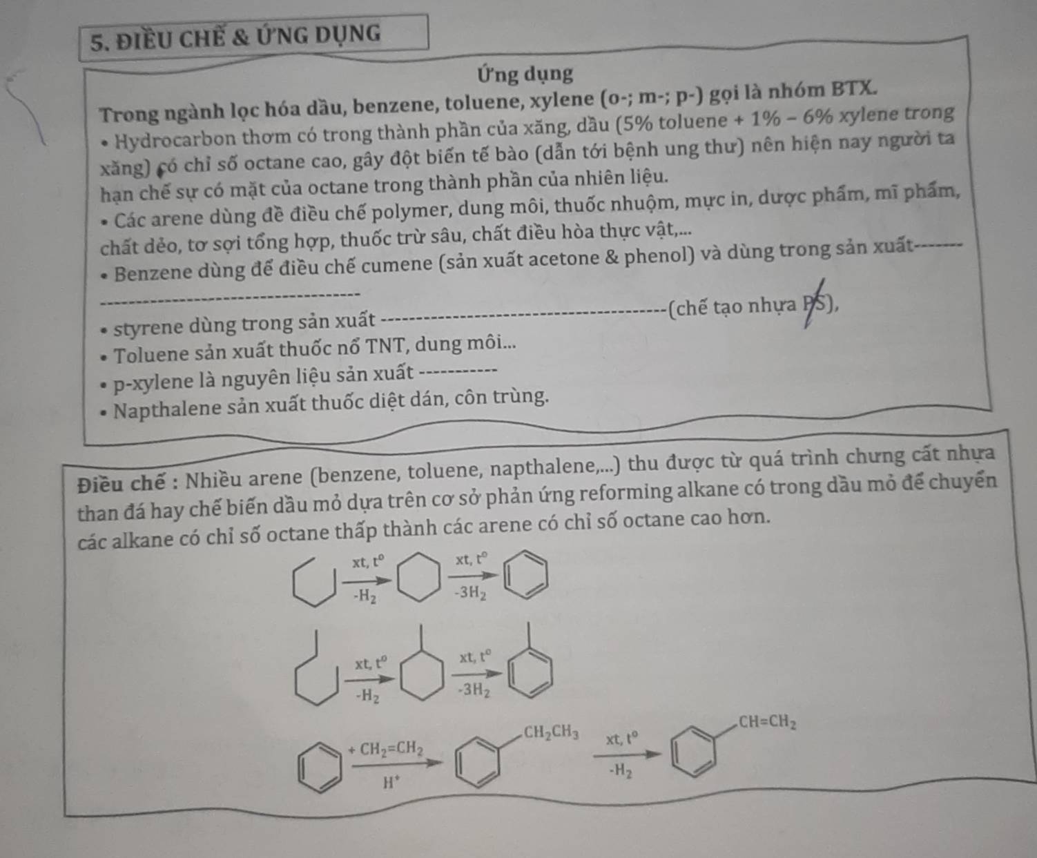 điềU CHế & ỨnG Dụng
Ứng dụng
Trong ngành lọc hóa dầu, benzene, toluene, xylene (o-;m-;p-) gọi là nhóm BTX.
Hydrocarbon thơm có trong thành phần của xăng, dầu (5% toluene +1% -6% xylene trong
xăng) có chỉ số octane cao, gây đột biến tế bào (dẫn tới bệnh ung thư) nên hiện nay người ta
hạn chế sự có mặt của octane trong thành phần của nhiên liệu.
Các arene dùng đề điều chế polymer, dung môi, thuốc nhuộm, mực in, dược phẩm, mĩ phẩm,
chất dẻo, tơ sợi tổng hợp, thuốc trừ sâu, chất điều hòa thực vật,...
_
Benzene dùng để điều chế cumene (sản xuất acetone & phenol) và dùng trong sản xuất_
styrene dùng trong sản xuất _(chế tạo nhựa PS),
Toluene sản xuất thuốc nổ TNT, dung môi...
p-xylene là nguyên liệu sản xuất
_
Napthalene sản xuất thuốc diệt dán, côn trùng.
Điều chế : Nhiều arene (benzene, toluene, napthalene,...) thu được từ quá trình chưng cất nhựa
than đá hay chế biến dầu mỏ dựa trên cơ sở phản ứng reforming alkane có trong dầu mỏ để chuyển
các alkane có chỉ số octane thấp thành các arene có chỉ số octane cao hơn.
xt,t^0 xt,t^0
-H_2 -3H_2
xt,t^0
-H_2 frac xt_1t^0-3H_2
CH=CH_2
frac +CH_2=CH_2H^+to
CH_2CH_3 frac xt,t^0-H_2