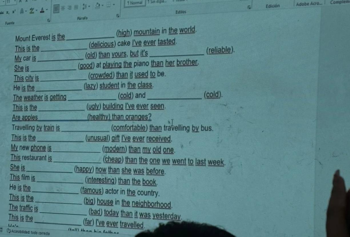 Normal * Sin espa Compõem 
Edición Adobe Acro 
X x^1 . 
Estilos 
Fwenile 5 Párrafo 
Mount Everest is the _(high) mountain in the world. 
This is the (delicious) cake I've ever tasted. 
My car is __(old) than yours, but it's _(reliable). 
She is_ (good) at playing the piano than her brother. 
This city is_ (crowded) than it used to be. 
He is the_ (lazy) student in the class. 
The weather is getting _(cold) and _(cold). 
This is the_ (ugly) building I've ever seen. 
Are apples (healthy) than oranges? 
Travelling by train is_ (comfortable) than travelling by bus. 
This is the _(unusual) gift I've ever received. 
My new phone_ s_ (modern) than my old one. 
This restaurant is_ (cheap) than the one we went to last week. 
She is_ (happy) now than she was before. 
This film is_ (interesting) than the book. 
He is the_ (famous) actor in the country. 
This is the_ (big) house in the neighborhood. 
The traffic is_ (bad) today than it was yesterday. 
This is the_ (far) I've ever travelled. 
Uas tal than his fatha= 
C y Accesibilidad: todo correcto