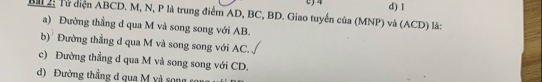 c) 4 d) 1
Bài 2: Từ diện ABCD. M, N, P là trung điểm AD, BC, BD. Giao tuyến của (MNP) và (ACD) là:
a) Đường thẳng d qua M và song song với AB.
b) Đường thẳng d qua M và song song với AC.
c) Đường thẳng d qua M và song song với CD.
d) Đường thẳng d qua M và song c