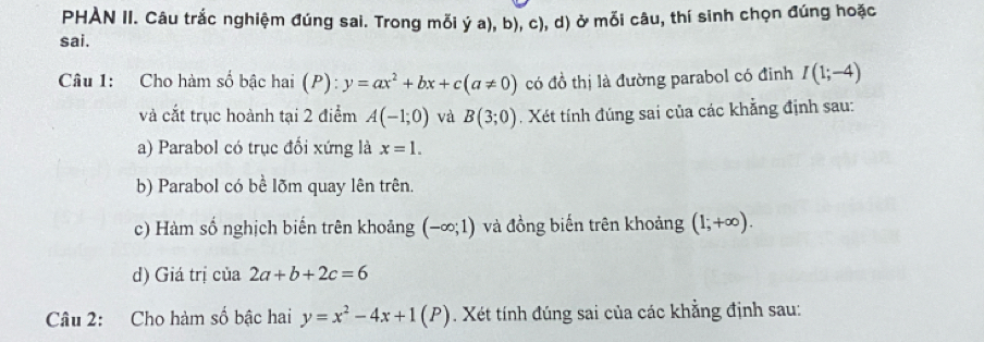 PHAN II. Câu trắc nghiệm đúng sai. Trong mỗi ý a), b), c), d) ở mỗi câu, thí sinh chọn đúng hoặc 
sai. 
Câu 1: Cho hàm số bậc hai (P): y=ax^2+bx+c(a!= 0) có đồ thị là đường parabol có đinh I(1;-4)
và cắt trục hoành tại 2 điểm A(-1;0) và B(3;0). Xét tính đúng sai của các khẳng định sau: 
a) Parabol có trục đổi xứng là x=1. 
b) Parabol có bề lõm quay lên trên. 
c) Hàm số nghịch biến trên khoảng (-∈fty ;1) và đồng biến trên khoảng (1;+∈fty ). 
d) Giá trị của 2a+b+2c=6
Câu 2: Cho hàm số bậc hai y=x^2-4x+1(P). Xét tính đúng sai của các khẳng định sau: