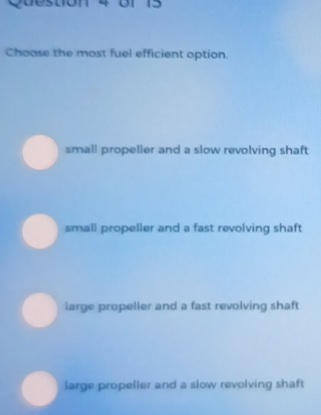 or 15
Choose the most fuel efficient option.
small propeller and a slow revolving shaft
small propeller and a fast revolving shaft
large propeller and a fast revolving shaft
large propeller and a slow revolving shaft