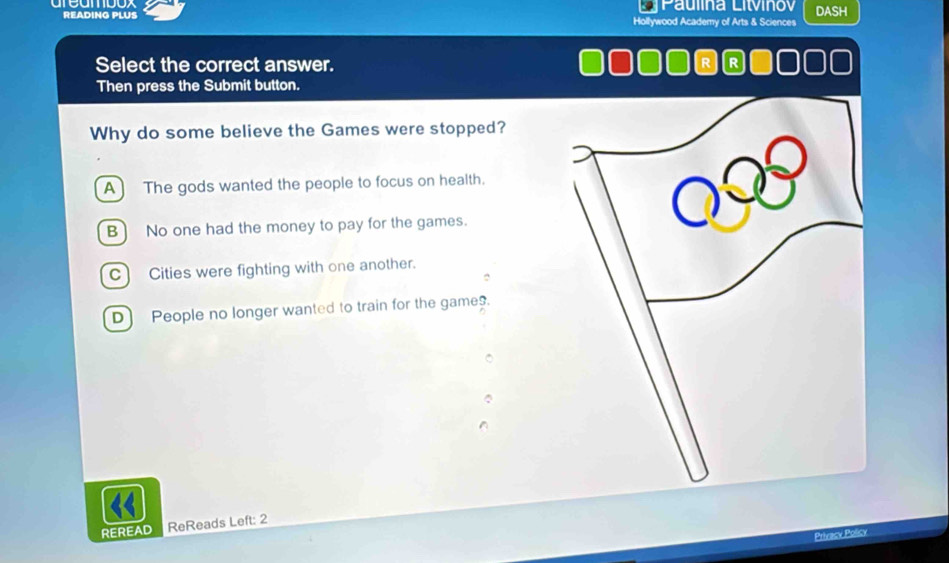 Paulina Litvinov
READING PLUS Hollywood Academy of Arts & Sciences DASH
Select the correct answer. R R
Then press the Submit button.
Why do some believe the Games were stopped?
A ] The gods wanted the people to focus on health.
B) No one had the money to pay for the games.
C Cities were fighting with one another.
D People no longer wanted to train for the games.
REREAD ReReads Left: 2
Privacy Policy