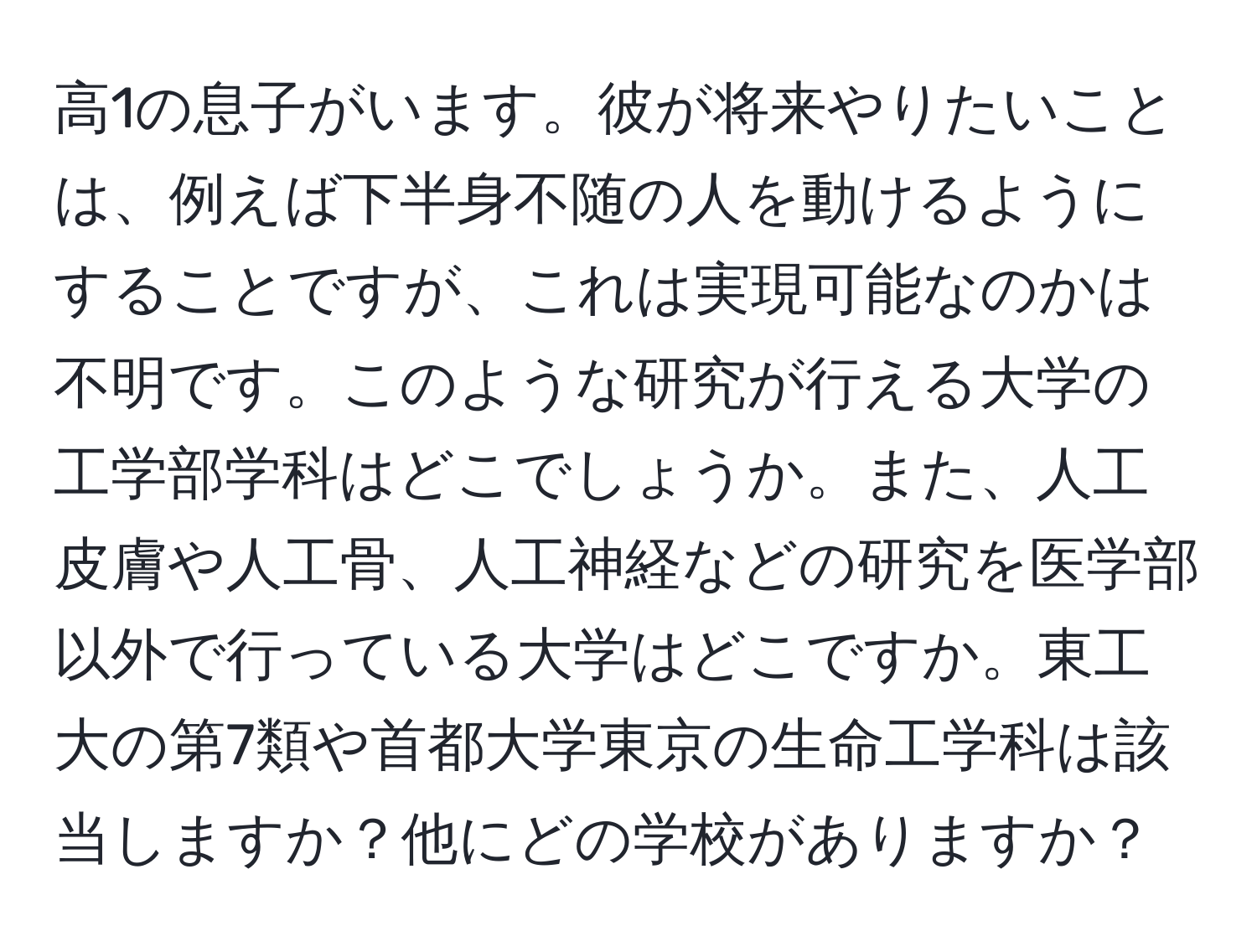 高1の息子がいます。彼が将来やりたいことは、例えば下半身不随の人を動けるようにすることですが、これは実現可能なのかは不明です。このような研究が行える大学の工学部学科はどこでしょうか。また、人工皮膚や人工骨、人工神経などの研究を医学部以外で行っている大学はどこですか。東工大の第7類や首都大学東京の生命工学科は該当しますか？他にどの学校がありますか？