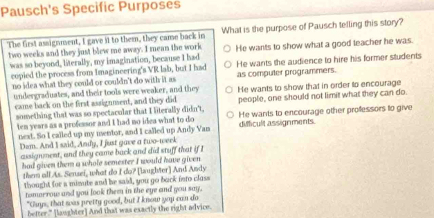 Pausch's Specific Purposes
The first assignment, I gave it to them, they came back in What is the purpose of Pausch telling this story?
two weeks and they just blew me away. I mean the work He wants to show what a good teacher he was.
was so beyond, literally, my imagination, because I had He wants the audience to hire his former students
copied the process from Imagineering's VR lab, but I had
no idea what they could or couldn't do with it as as computer programmers.
undergraduates, and their tools were weaker, and they He wants to show that in order to encourage
came back on the first assignment, and they did people, one should not limit what they can do.
something that was so spectacular that I literally didn't, He wants to encourage other professors to give
ten years as a professor and I had no idea what to do difficult assignments.
next. So I called up my mentor, and I called up Andy Van
Dam. And I said, Andy, I just gave a two-week
assignment, and they came back and did stuff that if I
had given them a whole semester I would have given
them all As. Sensei, what do I do? [laughter] And Andy
tbought for a minute and he said, you go back into class
tomorrow and you look them in the eye and you say,
"Guys, that was pretty good, but I know you can do
better." [laughter] And that was exactly the right advice.