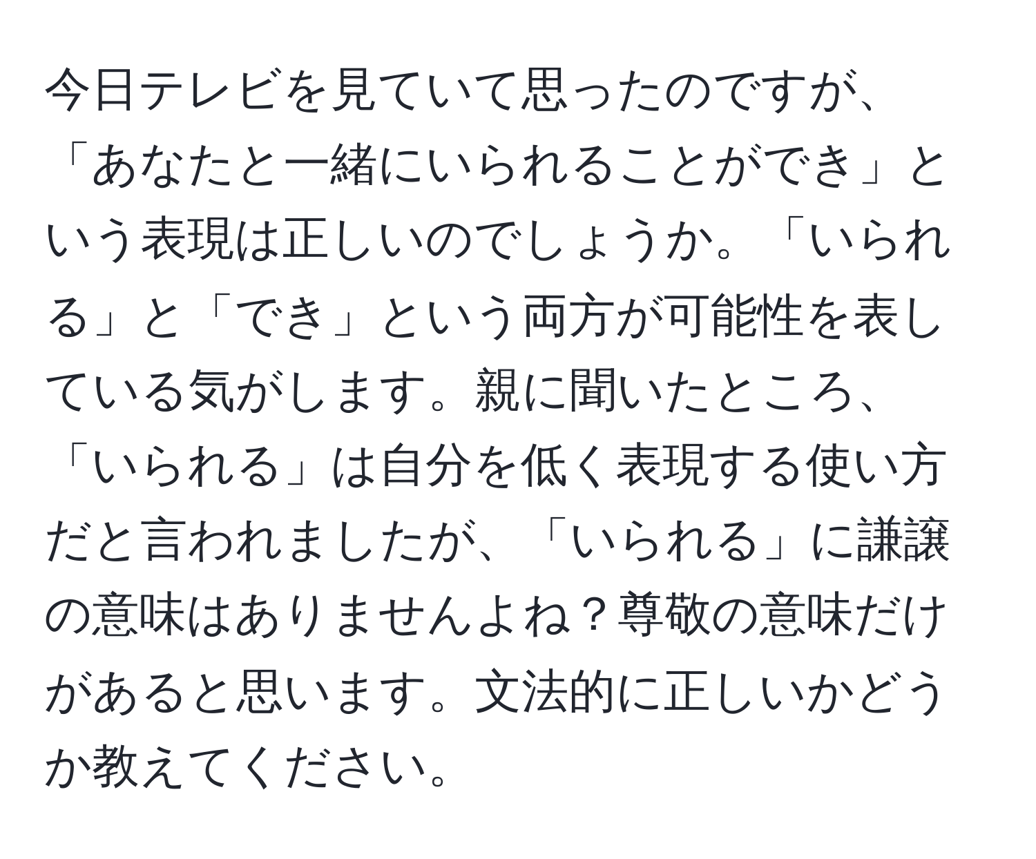 今日テレビを見ていて思ったのですが、「あなたと一緒にいられることができ」という表現は正しいのでしょうか。「いられる」と「でき」という両方が可能性を表している気がします。親に聞いたところ、「いられる」は自分を低く表現する使い方だと言われましたが、「いられる」に謙譲の意味はありませんよね？尊敬の意味だけがあると思います。文法的に正しいかどうか教えてください。