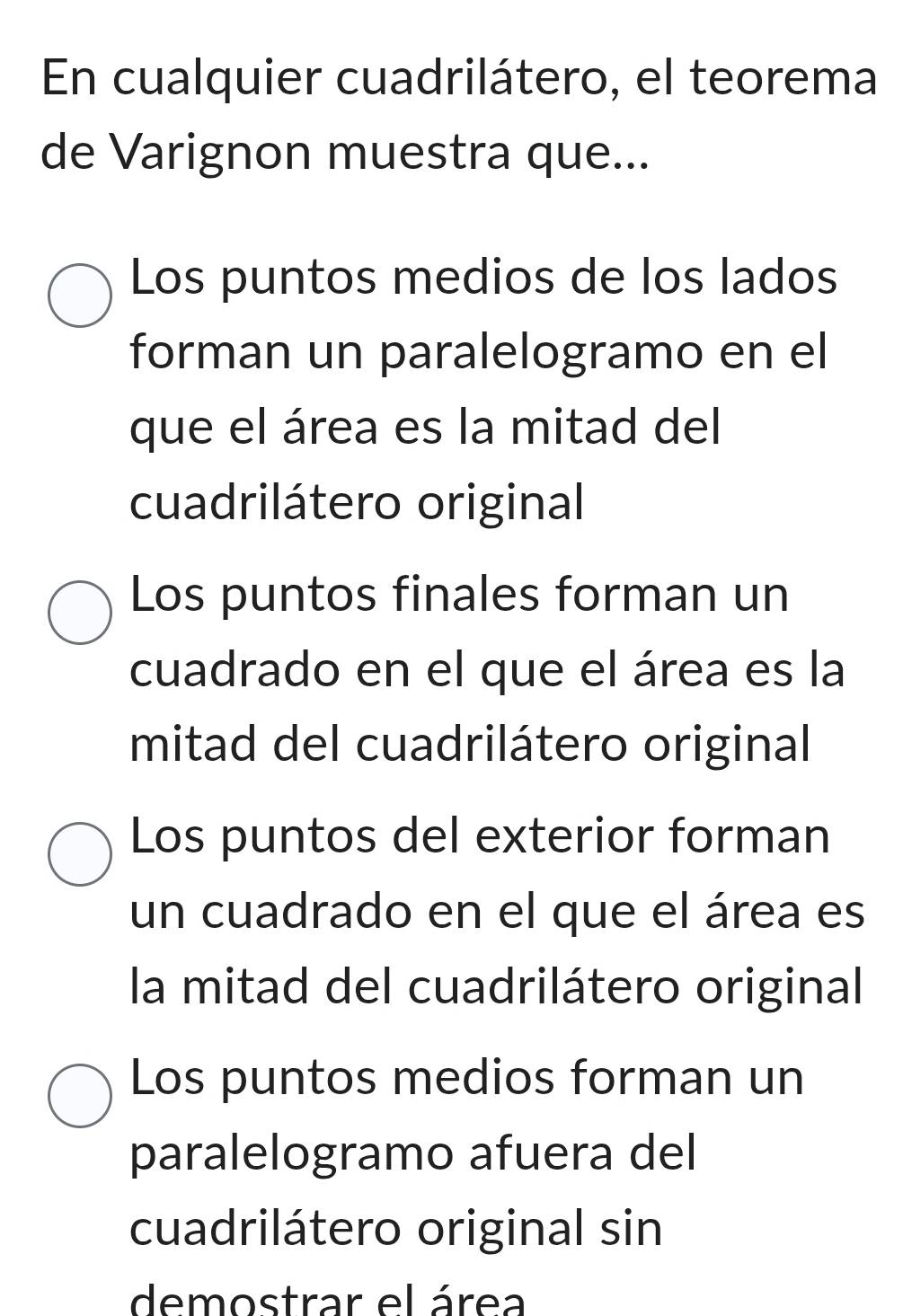 En cualquier cuadrilátero, el teorema
de Varignon muestra que...
Los puntos medios de los lados
forman un paralelogramo en el
que el área es la mitad del
cuadrilátero original
Los puntos finales forman un
cuadrado en el que el área es la
mitad del cuadrilátero original
Los puntos del exterior forman
un cuadrado en el que el área es
la mitad del cuadrilátero original
Los puntos medios forman un
paralelogramo afuera del
cuadrilátero original sin
demostrar el área