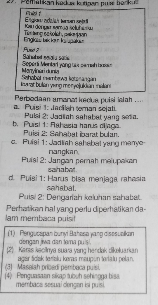 Perhatikan kedua kutipan puisi berikut!
Puisi 1
Engkau adalah teman sejati
Kau dengar semua keluhanku
Tentang sekolah, pekerjaan
Engkau tak kan kulupakan
Puisi 2
Sahabat selalu setia
Seperti Mentari yang tak pernah bosan
Menyinari dunia
Sahabat membawa ketenangan
Ibarat bulan yang menyejukkan malam
Perbedaan amanat kedua puisi ialah ....
a. Puisi 1: Jadilah teman sejati.
Puisi 2: Jadilah sahabat yang setia.
b. Puisi 1: Rahasia harus dijaga.
Puisi 2: Sahabat ibarat bulan.
c. Puisi 1: Jadilah sahabat yang menye-
nangkan.
Puisi 2: Jangan pernah melupakan
sahabat.
d. Puisi 1: Harus bisa menjaga rahasia
sahabat.
Puisi 2: Dengarlah keluhan sahabat.
Perhatikan hal yang perlu diperhatikan da-
lam membaca puisi!
(1) Pengucapan bunyi Bahasa yang disesuaikan
dengan jiwa dan tema puisi.
(2) Keras kecilnya suara yang hendak dikeluarkan
agar tidak terlalu keras maupun terlalu pelan.
(3) Masalah pribadi pembaca puisi.
(4) Penguasaan sikap tubuh sehingga bisa
membaca sesuai dengan isi puisi.