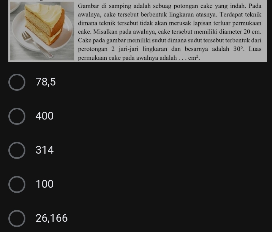 Gambar di samping adalah sebuag potongan cake yang indah. Pada
awalnya, cake tersebut berbentuk lingkaran atasnya. Terdapat teknik
dimana teknik tersebut tidak akan merusak lapisan terluar permukaan
cake. Misalkan pada awalnya, cake tersebut memiliki diameter 20 cm.
Cake pada gambar memiliki sudut dimana sudut tersebut terbentuk dari
perotongan 2 jari-jari lingkaran dan besarnya adalah 30°. Luas
permukaan cake pada awalnya adalah . . . cm^2.
78,5
400
314
100
26,166