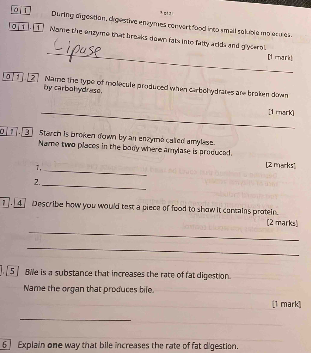 of 21 
0 1 During digestion, digestive enzymes convert food into small soluble molecules. 
_ 
0 1 . 1 Name the enzyme that breaks down fats into fatty acids and glycerol. 
[1 mark] 
0 1 . Name the type of molecule produced when carbohydrates are broken down 
by carbohydrase. 
_[1 mark] 
0 1 . 3 Starch is broken down by an enzyme called amylase. 
Name two places in the body where amylase is produced. 
[2 marks] 
1. [4] Describe how you would test a piece of food to show it contains protein. 
[2 marks] 
_ 
_ 
].[5] Bile is a substance that increases the rate of fat digestion. 
Name the organ that produces bile. 
[1 mark] 
_ 
_ 
_ 
6 Explain one way that bile increases the rate of fat digestion.