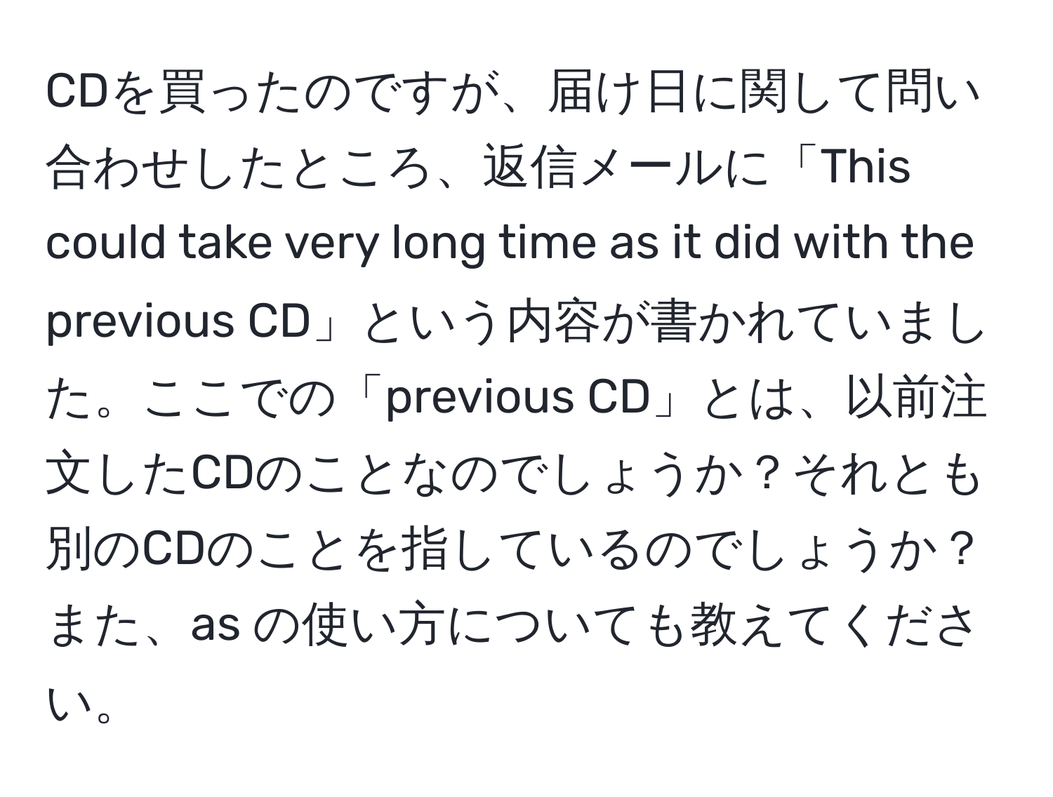 CDを買ったのですが、届け日に関して問い合わせしたところ、返信メールに「This could take very long time as it did with the previous CD」という内容が書かれていました。ここでの「previous CD」とは、以前注文したCDのことなのでしょうか？それとも別のCDのことを指しているのでしょうか？また、as の使い方についても教えてください。