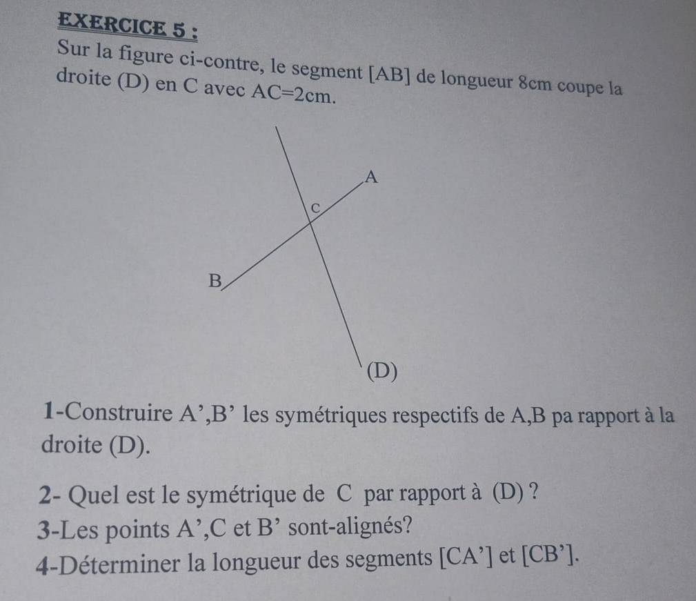 Sur la figure ci-contre, le segment [ AB ] de longueur 8cm coupe la 
droite (D) en C avec AC=2cm. 
1-Construire A’,B’ les symétriques respectifs de A, B pa rapport à la 
droite (D). 
2- Quel est le symétrique de C par rapport à (D) ? 
3-Les points A ’, C et B' sont-alignés? 
4-Déterminer la longueur des segments [CA'] et [CB'].