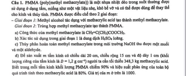 PMMA (poly(methyl methacrylate)) là một nhựa nhiệt dẻo trong suốt thường được 
sử dụng ở dạng tầm, miếng như một vật liệu nhẹ, khó bể vỡ và có thể được dùng đề thay thể 
cho kính và thủy tinh. PMMA được điều chế theo 2 giai đoạn: 
- Gini đoạn 1: Methyl alcohol tác dụng với methacrylic acid tạo thành methyl methacrylate. 
Giai đoạn 2: Trùng hợp methyl methacrylate tạo thành PMMA. 
a) Công thức của methyl methacrylate là CH_2=C(CH_3)COOCH_3. 
b) Xúc tác sử dụng trong giai đoạn 1 là dung dịch H_2SO_4 loãng. 
c) Thủy phân hoàn toàn methyl methacrylate trong môi trường NaOH thu được một muối 
và một aldehyde. 
d) Đề sản xuất m tấm kính có chiều dài 20 cm, chiều rộng 15 cm và độ dày 1 cm (khối 
lượng riêng của tấm kính là D=1,2gcm^(-3)) người ta cần tối thiểu 348,3 kg methacrylic acid. 
Biết trong mỗi tầm kính khối lượng PMMA chiếm 90% và hiệu suất phản ứng của toàn bộ 
quá trình tính theo methacrylic acid là 80%. Giá trị của m ở trên là 1000.