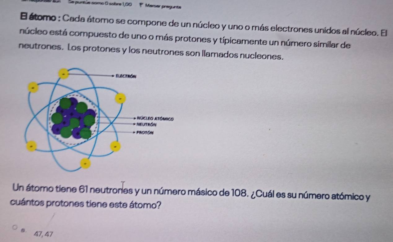 'un' Se puntúe como 0 sobre 1,00 1 Mamer pregunta
El átomo : Cada átomo se compone de un núcleo y uno o más electrones unidos al núcleo. El
núcleo está compuesto de uno o más protones y típicamente un número similar de
neutrones. Los protones y los neutrones son llamados nucleones.
Un átomo tiene 61 neutrones y un número másico de 108. ¿Cuál es su número atómico y
cuántos protones tiene este átomo?
B. 47, 47