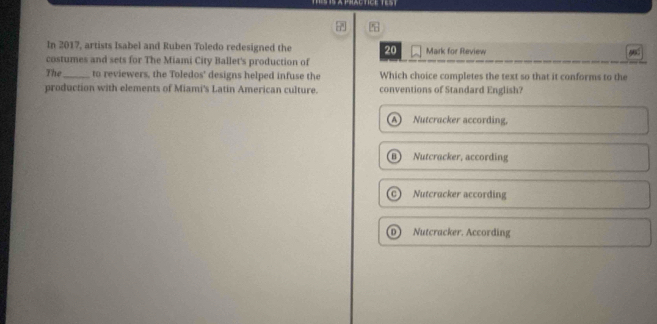 In 2017, artists Isabel and Ruben Toledo redesigned the 20
costumes and sets for The Miami City Ballet's production of Mark for Review
9
The_ to reviewers, the Toledos' designs helped infuse the Which choice completes the text so that it conforms to the
production with elements of Miami's Latin American culture. conventions of Standard English?
A ) Nutcracker according,
B Nutcracker, according
c Nutcracker according
D) Nutcracker. According