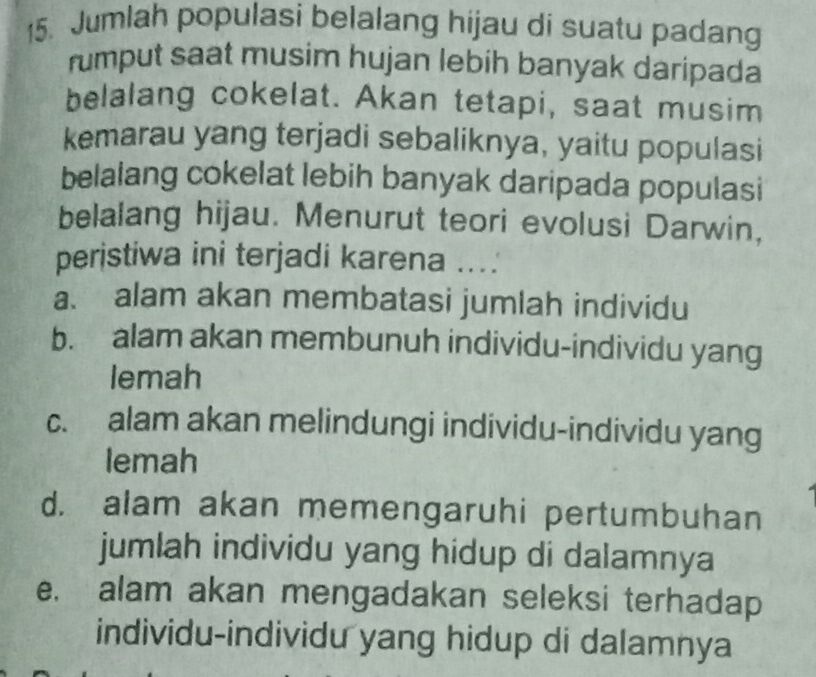 Jumlah populasi belalang hijau di suatu padang
rumput saat musim hujan lebih banyak daripada
belalang cokelat. Akan tetapi, saat musim
kemarau yang terjadi sebaliknya, yaitu populasi
belalang cokelat lebih banyak daripada populasi
belalang hijau. Menurut teori evolusi Darwin,
peristiwa ini terjadi karena ....
a. alam akan membatasi jumlah individu
b. alam akan membunuh individu-individu yang
lemah
c. alam akan melindungi individu-individu yang
lemah
d. alam akan memengaruhi pertumbuhan
jumlah individu yang hidup di dalamnya
e. alam akan mengadakan seleksi terhadap
individu-individu yang hidup di dalamnya