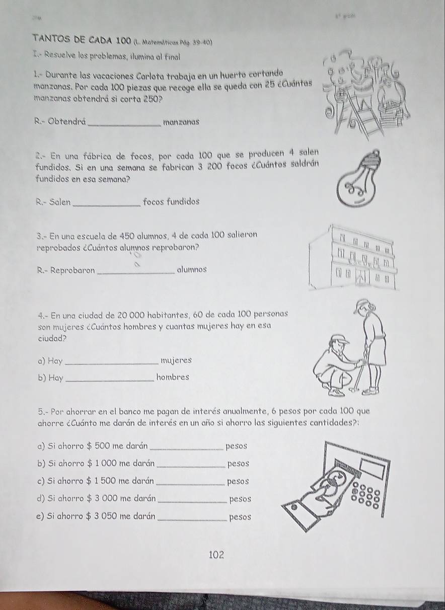 TANTOS DE CADA 100 (L. Matemáticas Pág. 39-40) 
I.- Resuelve los problemas, ilumina al final 
1.- Durante las vacaciones Carlota trabaja en un huertó cortandó 
manzanas. Por cada 100 piezas que recoge ella se queda con 25 ¿Cuántas 
manzanas obtendrá si corta 250? 
R.- Obtendrá_ manzanas 
2.- En una fábrica de focos, por cada 100 que se producen 4 salen 
fundidos. Si en una semana se fabrican 3 200 focos ¿Cuántos saldrán 
fundidos en esa semana? 
R.- Salen_ focos fundidos 
3.- En una escuela de 450 alumnos, 4 de cada 100 salieron 
n m m 
reprobados ¿Cuántos alumnos reprobaron? 
ht 
h 
R.- Reprobaron _alumnos 
51 
4.- En una ciudad de 20 000 habitantes, 60 de cada 100 personas 
son mujeres ¿Cuántos hombres y cuantas mujeres hay en esa 
ciudad? 
a) Hay _mujeres 
b) Hay _hombres 
5.- Por ahorrar en el banco me pagan de interés anualmente, 6 pesos por cada 100 que 
ahorre ¿Cuánto me darán de interés en un año si ahorro las siguientes cantidades?: 
a) Si ahorro $ 500 me darán_ pesos 
b) Si ahorro $ 1 000 me darán_ pesos 
c) Si ahorro $ 1 500 me darán _pesos 
d) Si ahorro $ 3 000 me darán _pesos 
e) Si ahorro $ 3 050 me darán _pesos
102