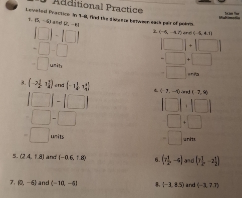 Additional Practice 
Multimedia Scan for 
Leveled Practice In 1-8, find the distance between each pair of points 
1. (5,-6) and (2,-6)
|□ |-|□ |
2. (-6,-4.7) and (-6,4.1)
=□ -□
|□ |+|□ |
=□ units
=□ +□
=□ units 
3. (-2 1/2 ,1 3/4 ) and (-1 1/4 ,1 3/4 ) 4. (-7,-4) and (-7,9)
|□ |-|□ |
|□ |+|□ |
=□ -□
=□ +□
=□ units
=□ units
5. (2.4,1.8) and (-0.6,1.8) and (7 1/2 ,-2 1/2 )
6. (7 1/2 ,-6)
7. (0,-6) and (-10,-6) (-3,8.5) and (-3,7.7)
8.