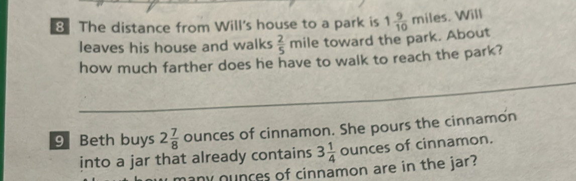 The distance from Will's house to a park is 1 9/10 miles. Will 
leaves his house and walks  2/5 mile toward the park. About 
how much farther does he have to walk to reach the park? 
_ 
9Beth buys 2 7/8  ounces of cinnamon. She pours the cinnamon 
into a jar that already contains 3 1/4  ounces of cinnamon. 
ounces of cinnamon are in the jar?