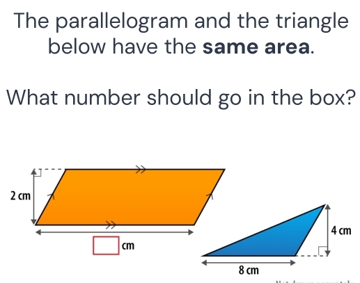 The parallelogram and the triangle 
below have the same area. 
What number should go in the box?
□ cm