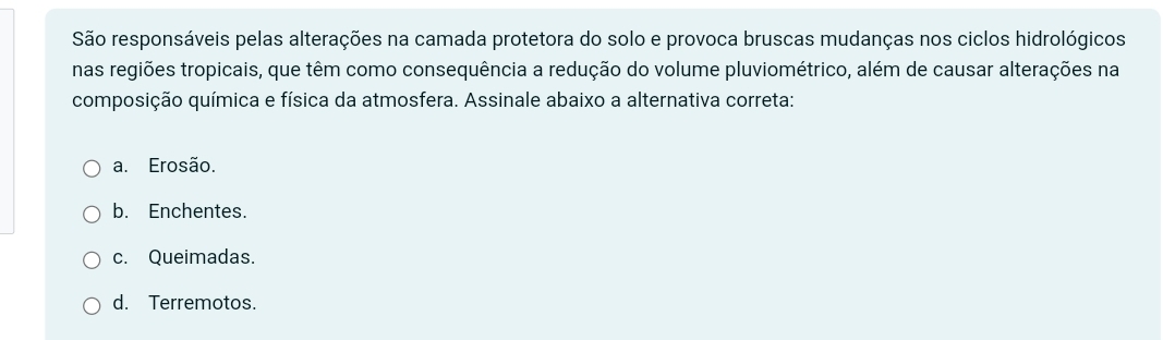 São responsáveis pelas alterações na camada protetora do solo e provoca bruscas mudanças nos ciclos hidrológicos
nas regiões tropicais, que têm como consequência a redução do volume pluviométrico, além de causar alterações na
composição química e física da atmosfera. Assinale abaixo a alternativa correta:
a. Erosão.
b. Enchentes.
c. Queimadas.
d. Terremotos.