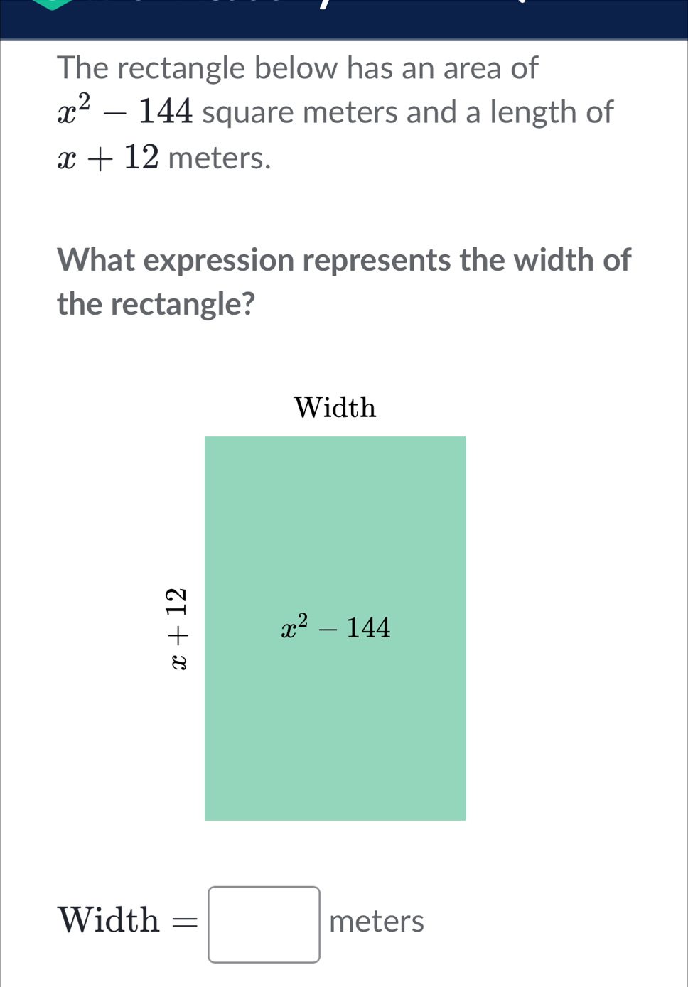 The rectangle below has an area of
x^2-144 square meters and a length of
x+12 meters.
What expression represents the width of
the rectangle?
Width =□ meters