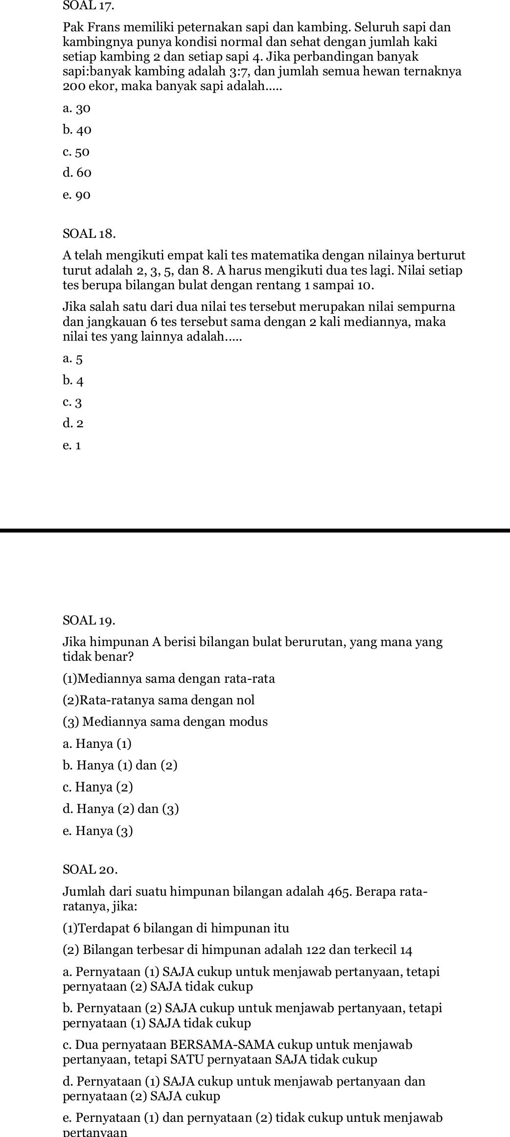 SOAL 17.
Pak Frans memiliki peternakan sapi dan kambing. Seluruh sapi dan
kambingnya punya kondisi normal dan sehat dengan jumlah kaki
setiap kambing 2 dan setiap sapi 4. Jika perbandingan banyak
sapi:banyak kambing adalah 3:7, dan jumlah semua hewan ternaknya
200 ekor, maka banyak sapi adalah.....
a. 30
b. 40
c. 50
d. 60
e. 90
SOAL 18.
A telah mengikuti empat kali tes matematika dengan nilainya berturut
turut adalah 2, 3, 5, dan 8. A harus mengikuti dua tes lagi. Nilai setiap
tes berupa bilangan bulat dengan rentang 1 sampai 10.
Jika salah satu dari dua nilai tes tersebut merupakan nilai sempurna
dan jangkauan 6 tes tersebut sama dengan 2 kali mediannya, maka
nilai tes yang lainnya adalah.....
a. 5
b. 4
c. 3
d. 2
e. 1
SOAL 19.
Jika himpunan A berisi bilangan bulat berurutan, yang mana yang
tidak benar?
(1)Mediannya sama dengan rata-rata
(2)Rata-ratanya sama dengan nol
(3) Mediannya sama dengan modus
a. Hanya (1)
b. Hanya (1) dan (2)
c. Hanya (2)
d. Hanya (2) dan (3)
e. Hanya (3)
SOAL 20.
Jumlah dari suatu himpunan bilangan adalah 465. Berapa rata-
ratanya, jika:
(1)Terdapat 6 bilangan di himpunan itu
(2) Bilangan terbesar di himpunan adalah 122 dan terkecil 14
a. Pernyataan (1) SAJA cukup untuk menjawab pertanyaan, tetapi
pernyataan (2) SAJA tidak cukup
b. Pernyataan (2) SAJA cukup untuk menjawab pertanyaan, tetapi
pernyataan (1) SAJA tidak cukup
c. Dua pernyataan BERSAMA-SAMA cukup untuk menjawab
pertanyaan, tetapi SATU pernyataan SAJA tidak cukup
d. Pernyataan (1) SAJA cukup untuk menjawab pertanyaan dan
pernyataan (2) SAJA cukup
e. Pernyataan (1) dan pernyataan (2) tidak cukup untuk menjawab
pertanvaan