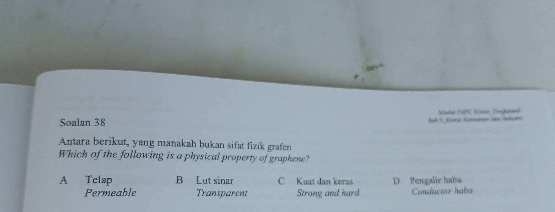 Modiel PMPC Kimia Fingkatand
Soalan 38
Bab 5 Kimia Konaumer dan Industs
Antara berikut, yang manakah bukan sifat fizik grafen
Which of the following is a physical property of graphene?
A Telap B Lut sinar C Kuat dan keras D Pengalir haba
Permeable Transparent Strong and hard Conductor haba