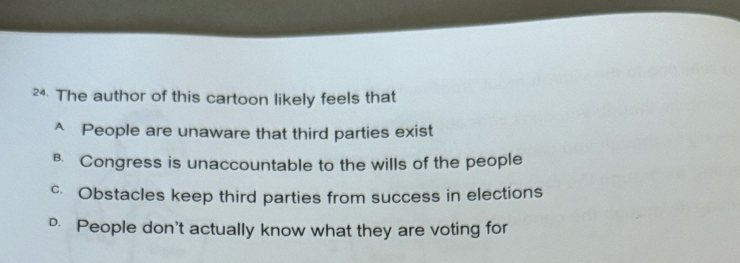 a The author of this cartoon likely feels that
^ People are unaware that third parties exist
B. Congress is unaccountable to the wills of the people
c. Obstacles keep third parties from success in elections
D. People don't actually know what they are voting for