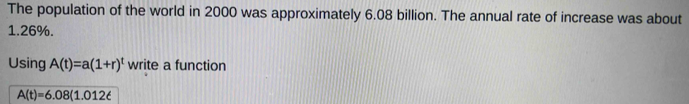 The population of the world in 2000 was approximately 6.08 billion. The annual rate of increase was about
1.26%. 
Using A(t)=a(1+r)^t write a function
A(t)=6.08(1.012t