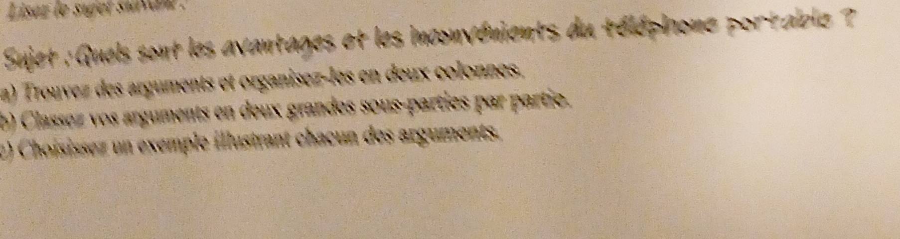 iset le siget suvan . 
Sujet : Quels sont les avantages et les inconvénients du téléphione portable ? 
a) Trouvez des arguments et organisez-les en deux colonnes. 
b) Classez vos arguments en deux grandes sous-parties par partio. 
2) Choisissez un exemple illustrant chacun des arguments.