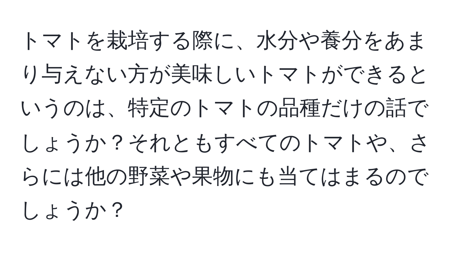 トマトを栽培する際に、水分や養分をあまり与えない方が美味しいトマトができるというのは、特定のトマトの品種だけの話でしょうか？それともすべてのトマトや、さらには他の野菜や果物にも当てはまるのでしょうか？