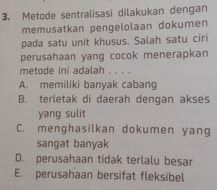 Metode sentralisasi dilakukan dengan
memusatkan pengelolaan dokumen
pada satu unit khusus. Salah satu ciri
perusahaan yang cocok menerapkan
metode ini adalah . . . .
A. memiliki banyak cabang
B. terletak di daerah dengan akses
yang sulit
C. menghasilkan dokumen yang
sangat banyak
D. perusahaan tidak terlalu besar
E. perusahaan bersifat fleksibel