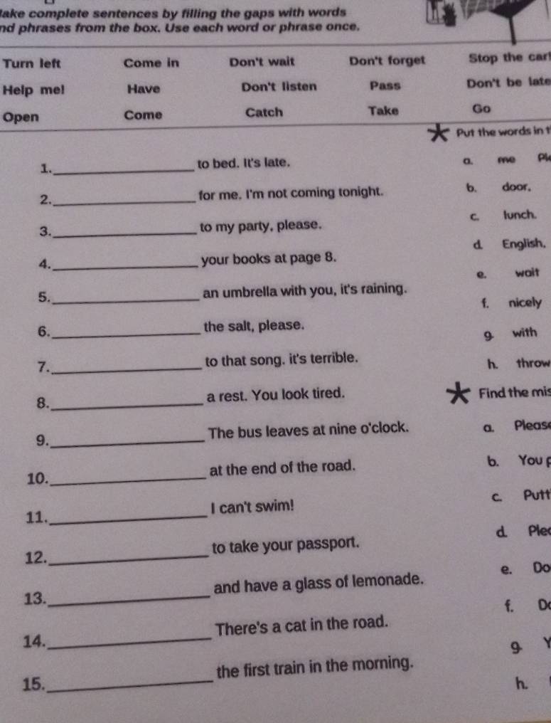 Bake complete sentences by filling the gaps with words .
nd phrases from the box. Use each word or phrase once.
Turn left Come in Don't wait Don't forget Stop the car
Help me! Have Don't listen Pass Don't be late
Open Come Catch Take Go
Put the words in t
1._ to bed. It's late. a. me Pl
2. _for me. I'm not coming tonight. b. door。
3._ to my party, please. c. lunch.
d. English,
4._ your books at page 8.
e. wait
5._ an umbrella with you, it's raining.
f. nicely
6._ the salt, please.
g with
7._ to that song. it's terrible.
h. throw
8._ a rest. You look tired. Find the mis
9._ The bus leaves at nine o'clock. a. Pleas
10._ at the end of the road. b. You
11. _I can't swim! c. Putt
d. Ple
12._ to take your passport.
13._ and have a glass of lemonade. e. Do
f. D
14._ There's a cat in the road.
9
the first train in the morning.
15._ h.