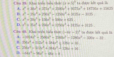 Khai triển biểu thức (x+5)^5 ta được kết quả là
A. x^6+30x^5+375x^4+2500x^3+9375x^2+18750x+15625
B. x^5-25x^4+250x^3-1250x^2+3125x-3125.
C. x^4+20x^3+150x^2+500x+625.
D. x^5+25x^4+250x^3+1250x^2+3125x+3125. 
Câu 40. Khai triển biểu thức (-4x-2)^4 ta được kết quả là
A. -1024x^5-2560x^4-2560x^3-1280x^2-320x-32.
B. 256x^4+512x^3+384x^2+128x+16.
C. 256x^4-512x^3+384x^2=128x+16.
D. -64x^3-96x^2-48x-8.