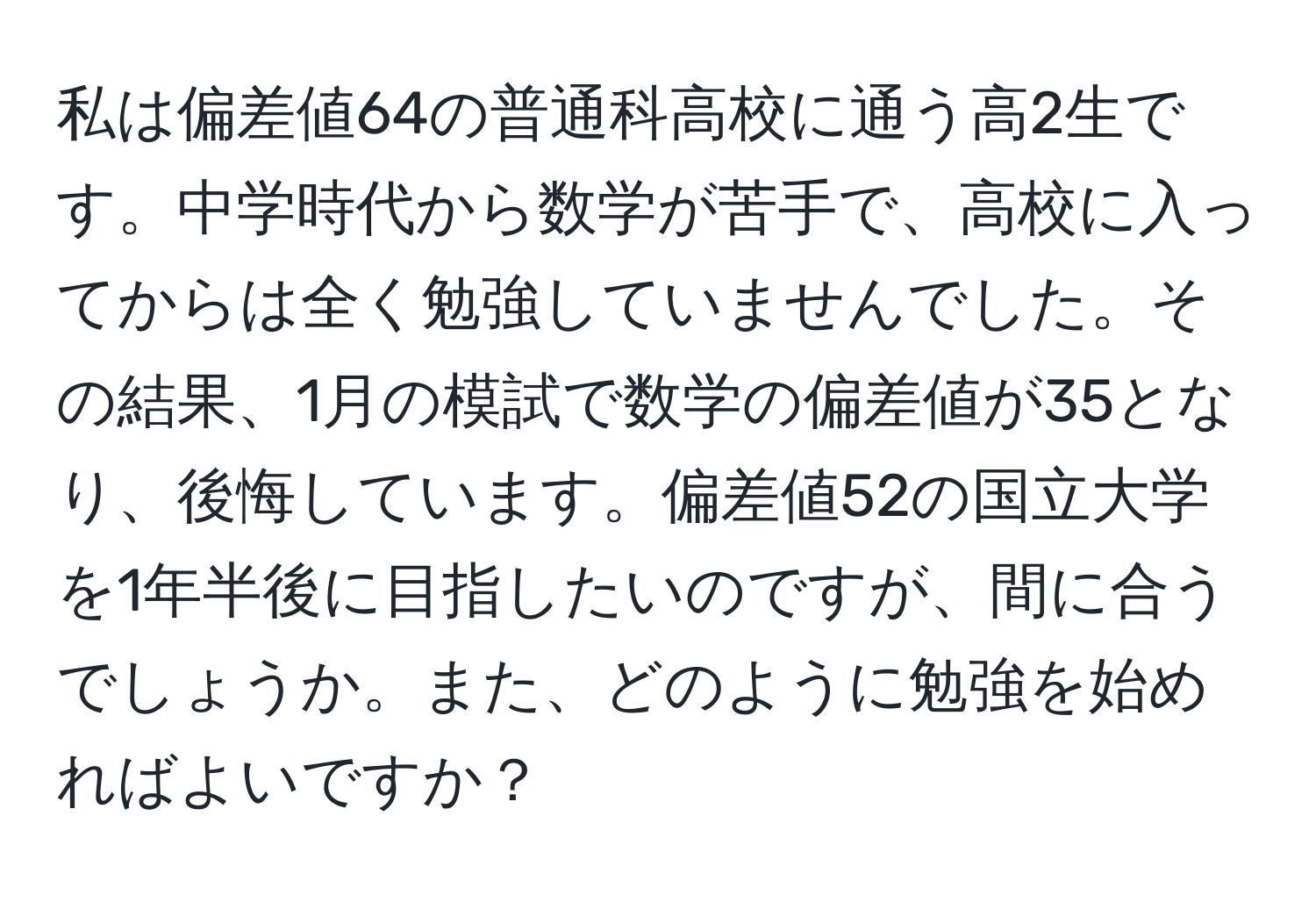 私は偏差値64の普通科高校に通う高2生です。中学時代から数学が苦手で、高校に入ってからは全く勉強していませんでした。その結果、1月の模試で数学の偏差値が35となり、後悔しています。偏差値52の国立大学を1年半後に目指したいのですが、間に合うでしょうか。また、どのように勉強を始めればよいですか？