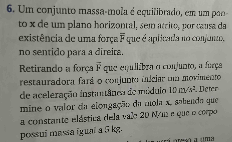 Um conjunto massa-mola é equilibrado, em um pon- 
to x de um plano horizontal, sem atrito, por causa da 
existência de uma força vector F que é aplicada no conjunto, 
no sentido para a direita. 
Retirando a força vector F que equilibra o conjunto, a força 
restauradora fará o conjunto iniciar um movimento 
de aceleração instantânea de módulo 10m/s^2. Deter- 
mine o valor da elongação da mola x, sabendo que 
a constante elástica dela vale 20 N/m e que o corpo 
possui massa igual a 5 kg. 
atá p reso a uma