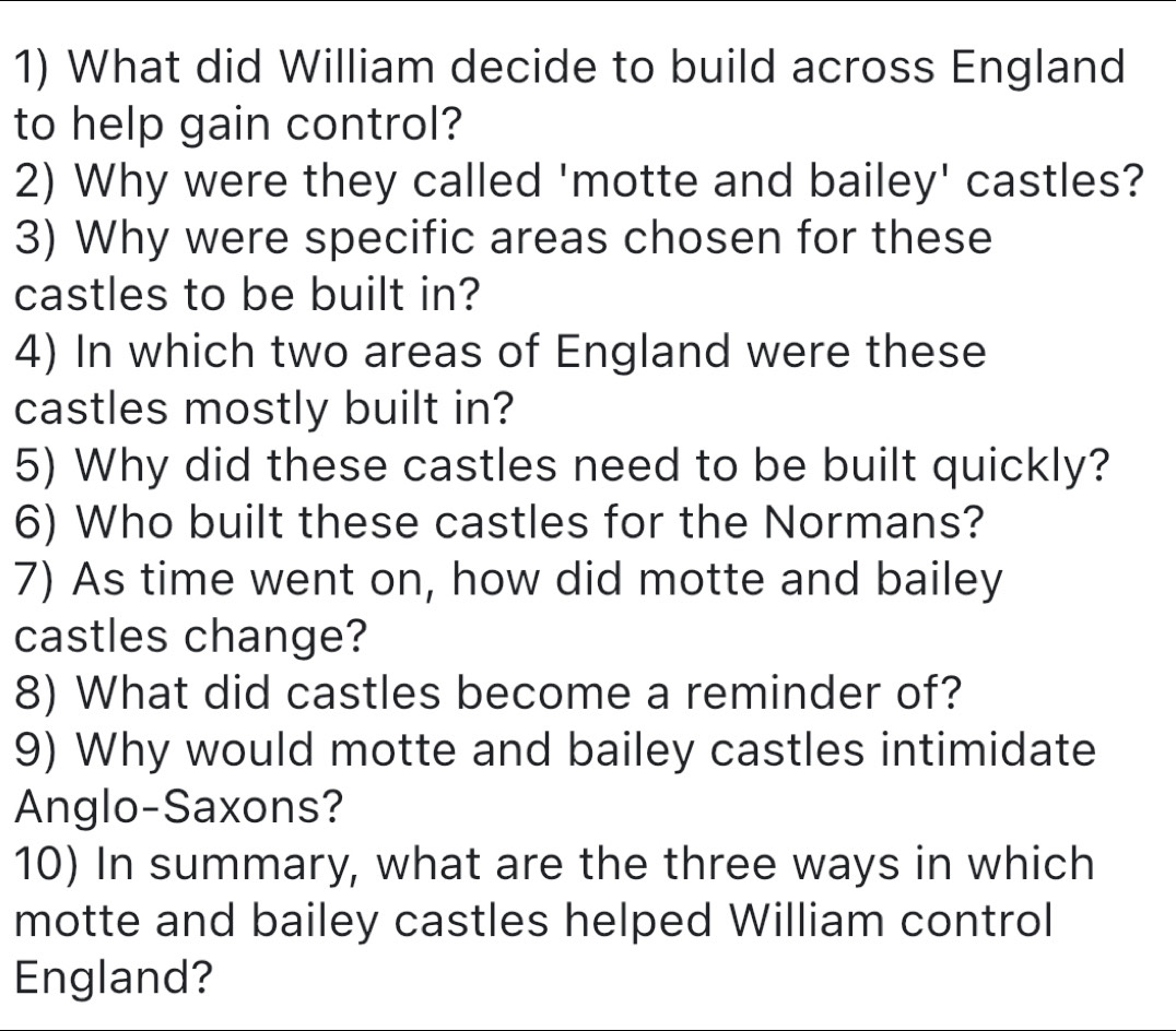 What did William decide to build across England 
to help gain control? 
2) Why were they called 'motte and bailey' castles? 
3) Why were specific areas chosen for these 
castles to be built in? 
4) In which two areas of England were these 
castles mostly built in? 
5) Why did these castles need to be built quickly? 
6) Who built these castles for the Normans? 
7) As time went on, how did motte and bailey 
castles change? 
8) What did castles become a reminder of? 
9) Why would motte and bailey castles intimidate 
Anglo-Saxons? 
10) In summary, what are the three ways in which 
motte and bailey castles helped William control 
England?