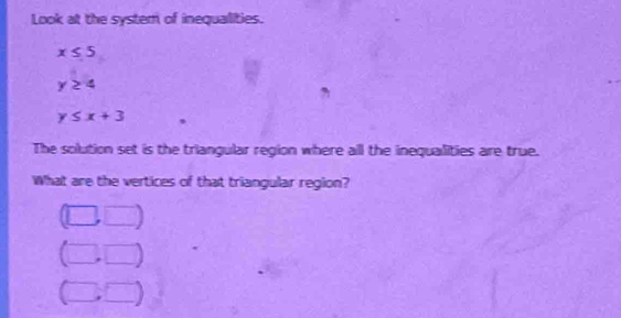 Look at the syster of inequalities.
x≤ 5
y≥ 4
y≤ x+3
The solution set is the triangular region where all the inequalities are true. 
What are the vertices of that triangular region?