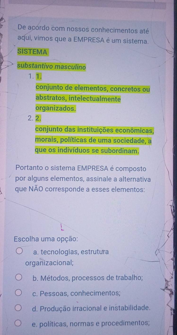 De acordo com nossos conhecimentos até
aqui, vimos que a EMPRESA é um sistema.
SISTEMA
substantivo masculino
1. 1.
conjunto de elementos, concretos ou
abstratos, intelectualmente
organizados.
2. 2.
conjunto das instituições econômicas,
morais, políticas de uma sociedade, a
que os indivíduos se subordinam.
Portanto o sistema EMPRESA é composto
por alguns elementos, assinale a alternativa
que NÃO corresponde a esses elementos:
Escolha uma opção:
a. tecnologias, estrutura
organizacional;
b. Métodos, processos de trabalho;
c. Pessoas, conhecimentos;
d. Produção irracional e instabilidade.
e. políticas, normas e procedimentos;