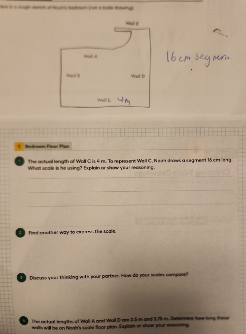 Hem is a rough sketch of hoots bedroom (not a scale drawing). 
Bedroom Floor Plan 
The actual length of Wall C is 4 m. To represent Wall C, Noah draws a segment 16 cm long. 
What scale is he using? Explain or show your reasoning. 
_ 
_ 
_ 
2 Find another way to express the scale. 
Discuss your thinking with your partner. How do your scales compare? 
4 The actual lengths of Wall A and Wall D are 2.5 m and 3.75 m. Determine how long mese 
walls will be on Noah's scale floor plan. Explain or show your reasoning.