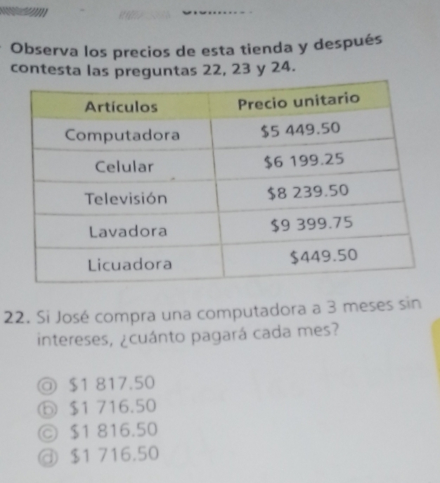 Observa los precios de esta tienda y después
contesta las preguntas 22, 23 y 24.
22. Si José compra una computadora a 3 meses sin
intereses, ¿cuánto pagará cada mes?
◎ $1 817.50
⑥ $1 716.50
ⓒ $1 816.50
@ $1 716.50