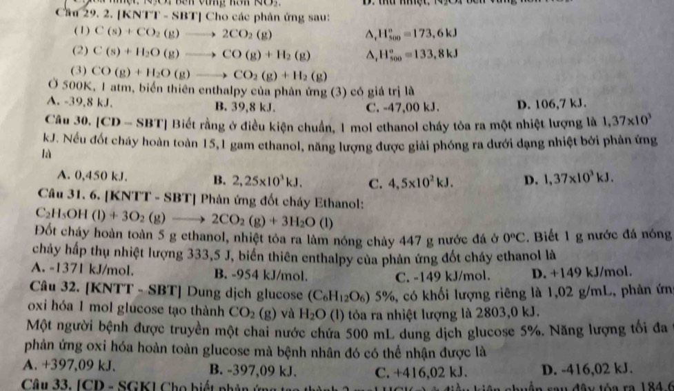 NO_2,
Cau 29. 2. |KNTT-SBT|( Cho các phản ứng sau:
(1) C(s)+CO_2(g)to 2CO_2(g) ^ H_(500)°=173,6kJ
(2) C(s)+H_2O(g)to CO(g)+H_2(g) △, H_(500)°=133,8kJ
(3) CO(g)+H_2O(g)to CO_2(g)+H_2(g)
Ở 500K, 1 atm, biển thiên enthalpy của phản ứng (3) có giả trị là
A. -39,8 kJ. B. 39,8 kJ.
C. -47,00 kJ. D. 106,7 kJ.
Câu 30, |CD- - SBT| Biết rằng ở điều kiện chuẩn, 1 mol ethanol cháy tỏa ra một nhiệt lượng là 1,37* 10^3
kJ. Nếu đốt cháy hoàn toàn 15,1 gam ethanol, năng lượng được giải phóng ra dưới dạng nhiệt bởi phản ứng
là
A. 0,450 kJ. B. 2,25* 10^3kJ. C. 4,5* 10^2kJ. D. 1,37* 10^3kJ.
Câu 31. 6. [ (NTT-SBT| *  Phản ứng đốt cháy Ethanol:
C_2H_5OH(l)+3O_2(g)to 2CO_2(g)+3H_2O (1)
Đốt cháy hoàn toàn 5 g ethanol, nhiệt tỏa ra làm nóng chảy 447 g nước đá ở 0°C. Biết 1 g nước đá nóng
chảy hấp thụ nhiệt lượng 333,5 J, biển thiên enthalpy của phản ứng đốt cháy ethanol là
A. -1371 kJ/mol. B. -954 kJ/mol.
C. -149 kJ/mol. D. +149 kJ/mol.
Câu 32. [KNTT - SBT] Dung dịch glucose (C_6H_12O_6)5% 6, có khối lượng riêng là 1,02 g/mL, phản ứn
oxi hóa 1 mol glucose tạo thành CO_2(g) và H_2O (l) tỏa ra nhiệt lượng là 2803,0 kJ.
Một người bệnh được truyền một chai nước chứa 500 mL dung dịch glucose 5%. Năng lượng tối đa
phản ứng oxi hóa hoàn toàn glucose mà bệnh nhân đó có thể nhận được là
A. +397,09 kJ. B. -397,09 kJ. C. +416,02 kJ. D. -416,02 kJ.
Câu 33. [CD - SGK] Cho biết phân ứng  u dây tóa ra 184.6