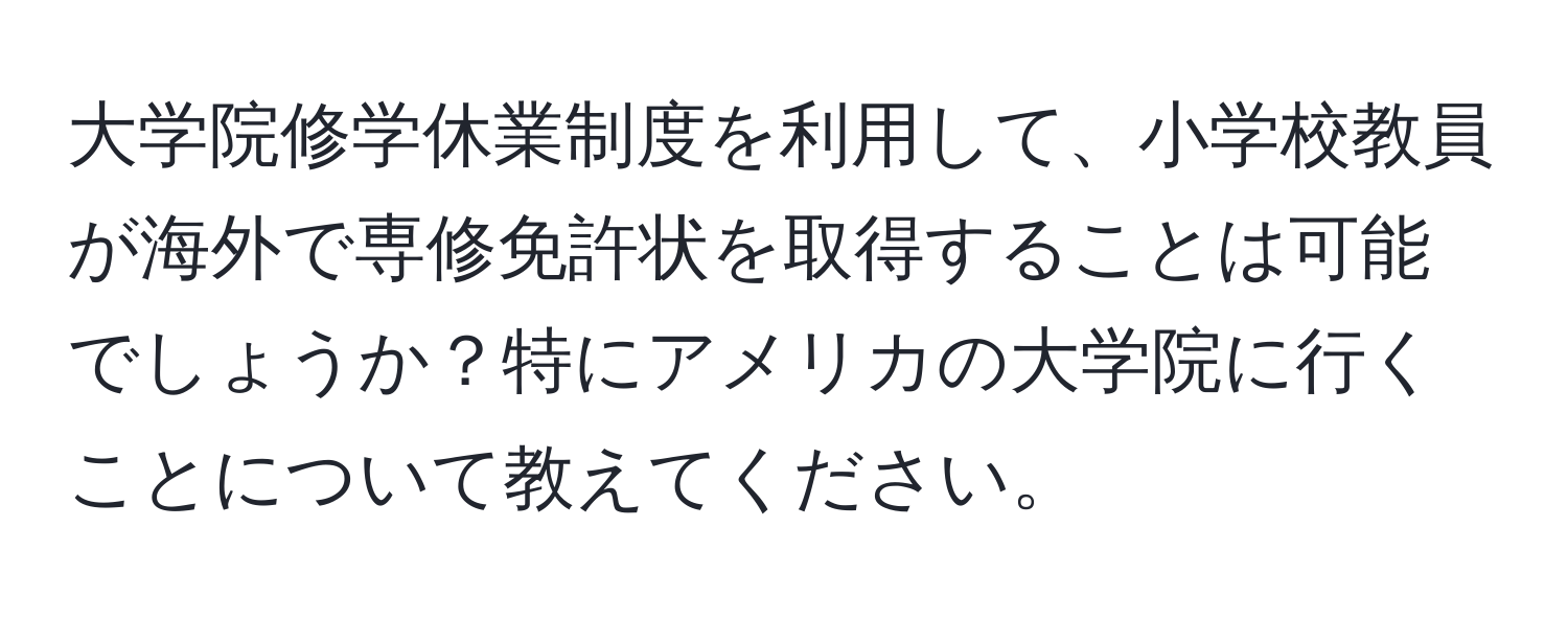 大学院修学休業制度を利用して、小学校教員が海外で専修免許状を取得することは可能でしょうか？特にアメリカの大学院に行くことについて教えてください。