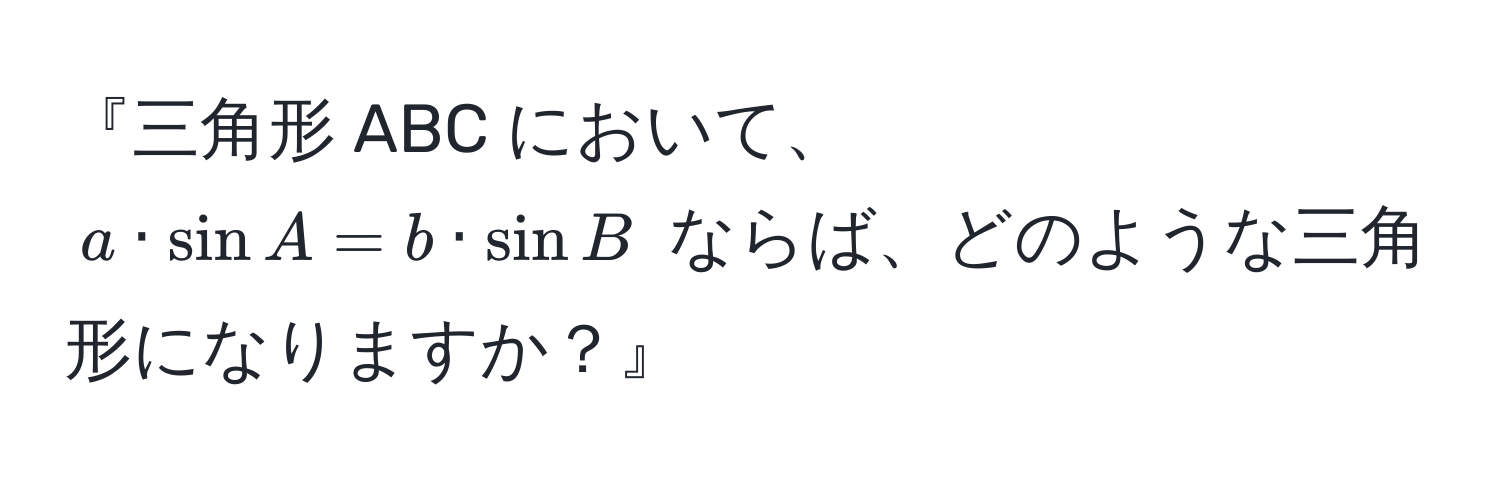 『三角形 ABC において、$a · sin A = b · sin B$ ならば、どのような三角形になりますか？』