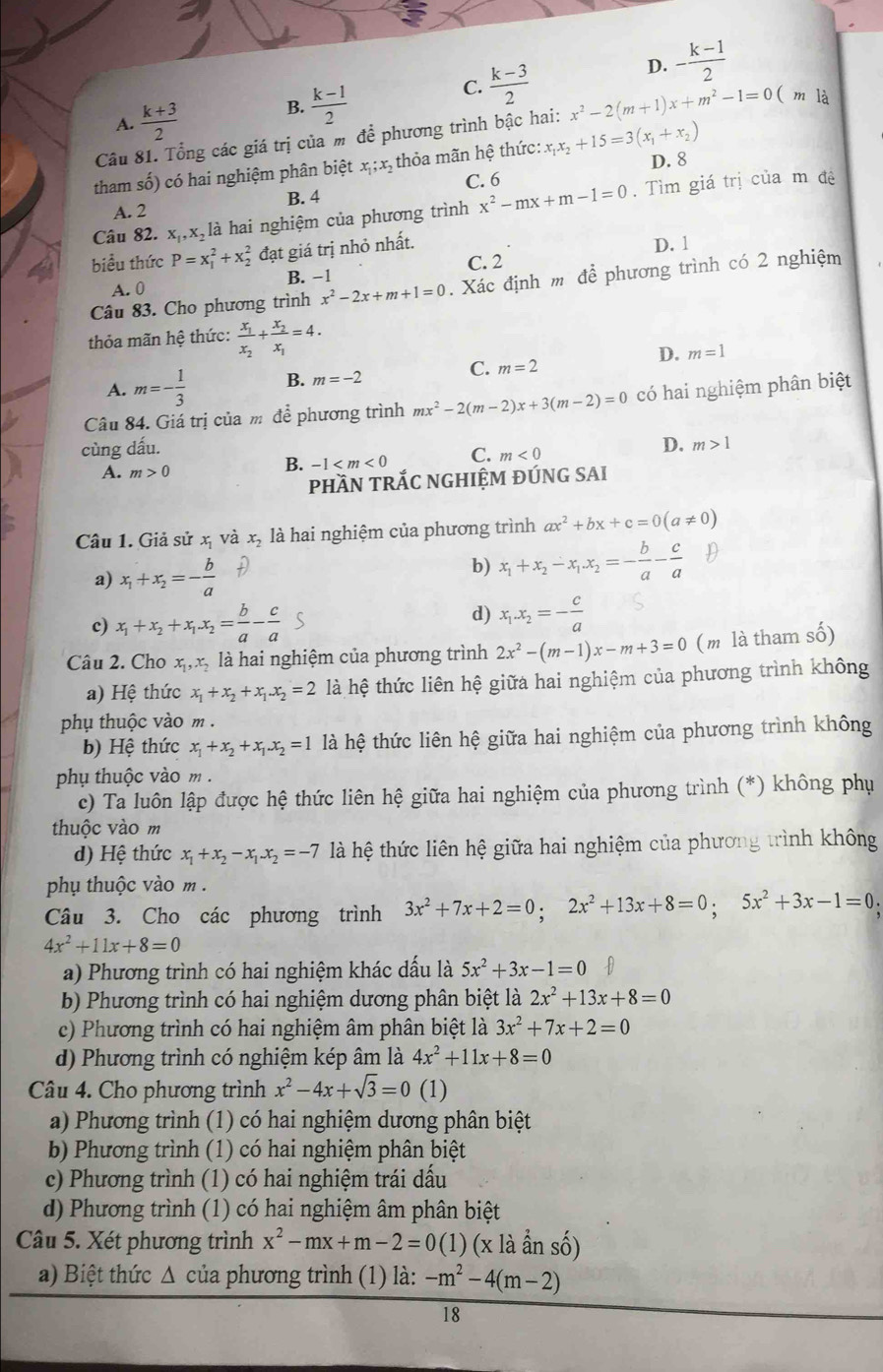 A.  (k+3)/2  B.  (k-1)/2  C.  (k-3)/2 
D. - (k-1)/2 
Câu 81. Tổng các giá trị của m để phương trình bậc hai: x^2-2(m+1)x+m^2-1=0 ( m là
tham số) có hai nghiệm phân biệt x ;x, thỏa mãn hệ thức: x_1x_2+15=3(x_1+x_2)
C. 6 D. 8
A. 2 B. 4
Câu 82. x,,x là hai nghiệm của phương trình x^2-mx+m-1=0. Tìm giá trị của m đệ
biểu thức P=x_1^(2+x_2^2 đạt giá trị nhỏ nhất. D. 1
A. 0 B. −1 C. 2
Câu 83. Cho phương trình x^2)-2x+m+1=0. Xác định m để phương trình có 2 nghiệm
thỏa mãn hệ thức: frac x_1x_2+frac x_2x_1=4.
D. m=1
C.
A. m=- 1/3  B. m=-2 m=2
Câu 84. Giá trị của m để phương trình mx^2-2(m-2)x+3(m-2)=0 có hai nghiệm phân biệt
cùng dấu. D. m>1
A. m>0
B. -1 C. m<0</tex>
phầN TRắC NGHIỆM ĐÚNG SAI
Câu 1. Giả shat u x và x_2 là hai nghiệm của phương trình ax^2+bx+c=0(a!= 0)
a) x_1+x_2=- b/a  D
b) x_1+x_2-x_1.x_2=- b/a - c/a  D
c) x_1+x_2+x_1x_2= b/a - c/a 
d) x_1.x_2=- c/a 
Câu 2. Cho x_1,x_2 là hai nghiệm của phương trình 2x^2-(m-1)x-m+3=0 ( m là tham số)
a) Hệ thức x_1+x_2+x_1.x_2=2 là hệ thức liên hệ giữa hai nghiệm của phương trình không
phụ thuộc vào m .
b) Hệ thức x_1+x_2+x_1.x_2=1 là hệ thức liên hệ giữa hai nghiệm của phương trình không
phụ thuộc vào m .
c) Ta luôn lập được hệ thức liên hệ giữa hai nghiệm của phương trình (*) không phụ
thuộc vào m
d) Hệ thức x_1+x_2-x_1.x_2=-7 là hệ thức liên hệ giữa hai nghiệm của phương trình không
phụ thuộc vào m .
Câu 3. Cho các phương trình 3x^2+7x+2=0;2x^2+13x+8=0;5x^2+3x-1=0.
4x^2+11x+8=0
a) Phương trình có hai nghiệm khác dầu là 5x^2+3x-1=0
b) Phương trình có hai nghiệm dương phân biệt là 2x^2+13x+8=0
c) Phương trình có hai nghiệm âm phân biệt là 3x^2+7x+2=0
d) Phương trình có nghiệm kép âm là 4x^2+11x+8=0
Câu 4. Cho phương trình x^2-4x+sqrt(3)=0 (1)
a) Phương trình (1) có hai nghiệm dương phân biệt
b) Phương trình (1) có hai nghiệm phân biệt
c) Phương trình (1) có hai nghiệm trái dấu
d) Phương trình (1) có hai nghiệm âm phân biệt
Câu 5. Xét phương trình x^2-mx+m-2=0(1)(xllambda anhat anshat o)
a) Biệt thức Δ của phương trình (1) là: -m^2-4(m-2) -
18