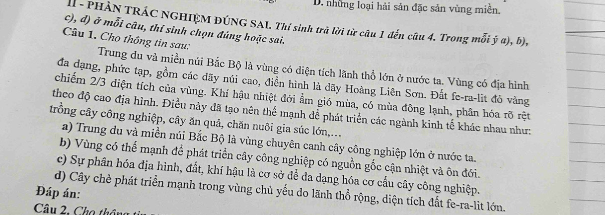 những loại hải sản đặc sản vùng miền.
II - PHÀN TRÁC NGHIỆM ĐÚNG SAI. Thí sinh trả lời từ câu 1 đến câu 4. Trong mỗi ý a), b),
c), d) ở mỗi câu, thí sinh chọn đúng hoặc sai.
Câu 1. Cho thông tin sau:
Trung du và miền núi Bắc Bộ là vùng có diện tích lãnh thổ lớn ở nước ta. Vùng có địa hình
đa dạng, phức tạp, gồm các dãy núi cao, điển hình là dãy Hoàng Liên Sơn. Đất fe-ra-lit đỏ vàng
chiếm 2/3 diện tích của vùng. Khí hậu nhiệt đới ẩm gió mùa, có mùa đông lạnh, phân hóa rõ rệt
theo độ cao địa hình. Điều này đã tạo nên thế mạnh để phát triển các ngành kinh tế khác nhau như:
trồng cây công nghiệp, cây ăn quả, chăn nuôi gia súc lớn,...
a) Trung du và miền núi Bắc Bộ là vùng chuyên canh cây công nghiệp lớn ở nước ta.
b) Vùng có thế mạnh để phát triển cây công nghiệp có nguồn gốc cận nhiệt và ôn đới.
c) Sự phân hóa địa hình, đất, khí hậu là cơ sở để đa dạng hóa cơ cấu cây công nghiệp.
Đáp án:
d) Cây chè phát triển mạnh trong vùng chủ yếu do lãnh thổ rộng, diện tích đất fe-ra-lit lớn.