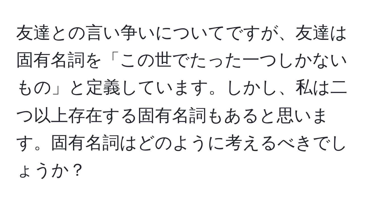 友達との言い争いについてですが、友達は固有名詞を「この世でたった一つしかないもの」と定義しています。しかし、私は二つ以上存在する固有名詞もあると思います。固有名詞はどのように考えるべきでしょうか？