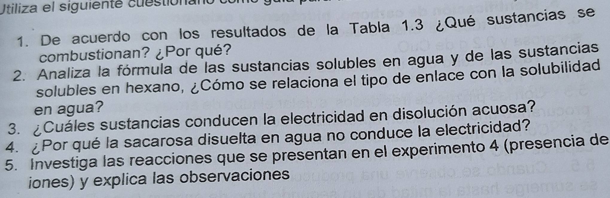 Utiliza el siguiente cuestionanoeu 
1. De acuerdo con los resultados de la Tabla 1.3 ¿Qué sustancias se 
combustionan? ¿Por qué? 
2. Analiza la fórmula de las sustancias solubles en agua y de las sustancias 
solubles en hexano, ¿Cómo se relaciona el tipo de enlace con la solubilidad 
en agua? 
3. ¿Cuáles sustancias conducen la electricidad en disolución acuosa? 
4. ¿Por qué la sacarosa disuelta en agua no conduce la electricidad? 
5. Investiga las reacciones que se presentan en el experimento 4 (presencia de 
iones) y explica las observaciones