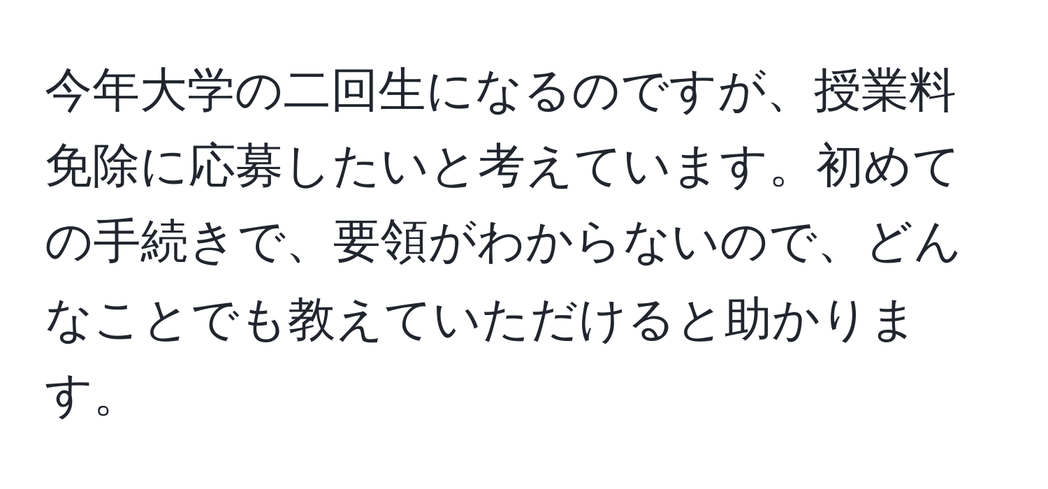 今年大学の二回生になるのですが、授業料免除に応募したいと考えています。初めての手続きで、要領がわからないので、どんなことでも教えていただけると助かります。