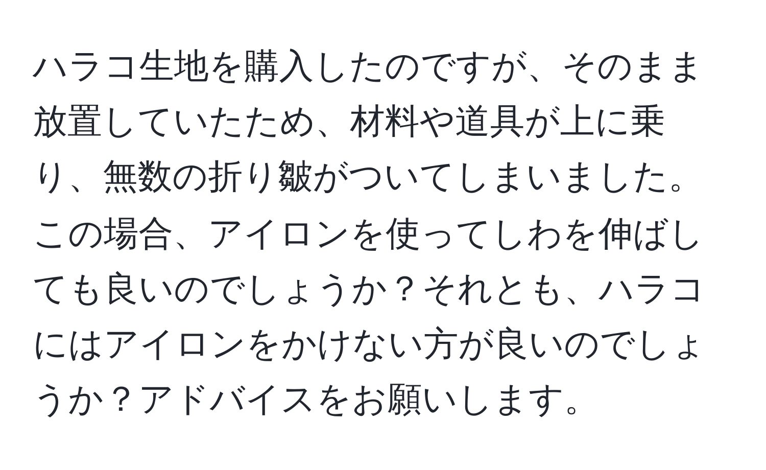 ハラコ生地を購入したのですが、そのまま放置していたため、材料や道具が上に乗り、無数の折り皺がついてしまいました。この場合、アイロンを使ってしわを伸ばしても良いのでしょうか？それとも、ハラコにはアイロンをかけない方が良いのでしょうか？アドバイスをお願いします。